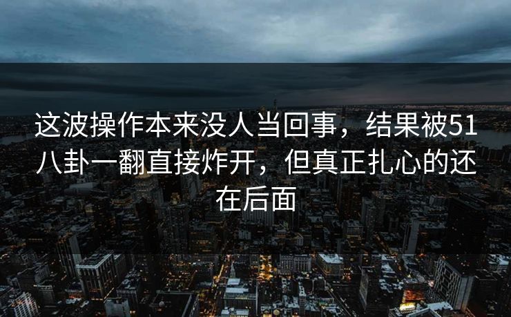 这波操作本来没人当回事，结果被51八卦一翻直接炸开，但真正扎心的还在后面