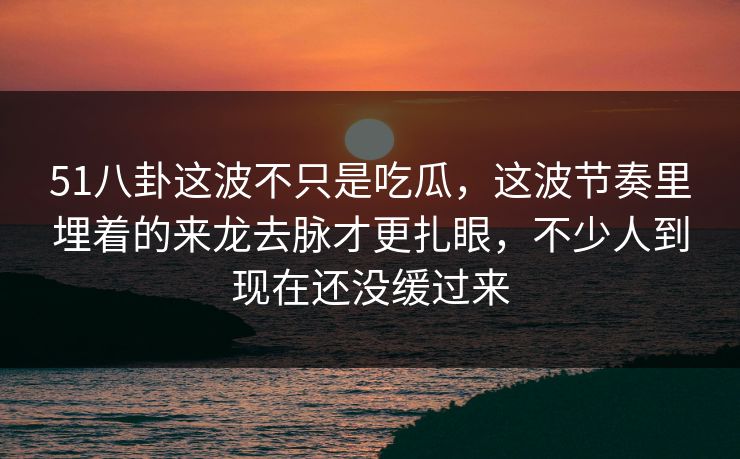 51八卦这波不只是吃瓜，这波节奏里埋着的来龙去脉才更扎眼，不少人到现在还没缓过来